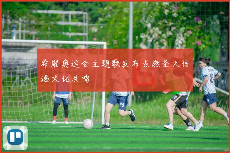 希腊奥运会主题歌发布点燃圣火传递文化共鸣