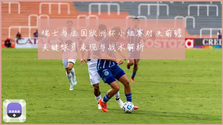 瑞士与法国欧洲杯小组赛对决前瞻关键球员表现与战术解析