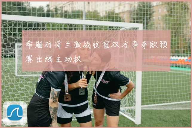 希腊对荷兰激战收官双方争夺欧预赛出线主动权