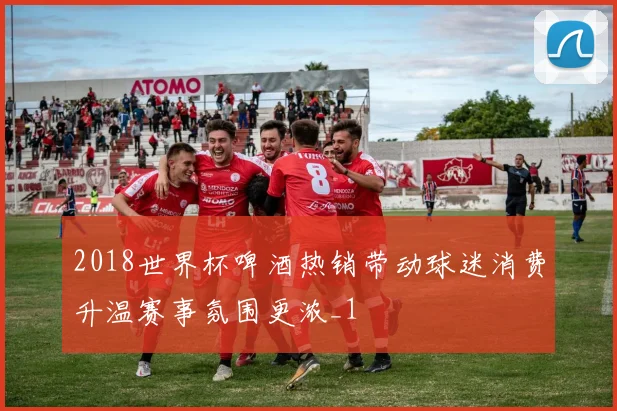 2018世界杯啤酒热销带动球迷消费升温赛事氛围更浓_1
