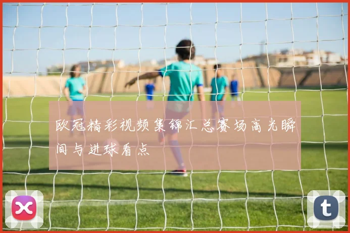欧冠精彩视频集锦汇总赛场高光瞬间与进球看点