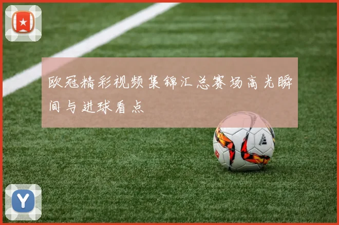 欧冠精彩视频集锦汇总赛场高光瞬间与进球看点