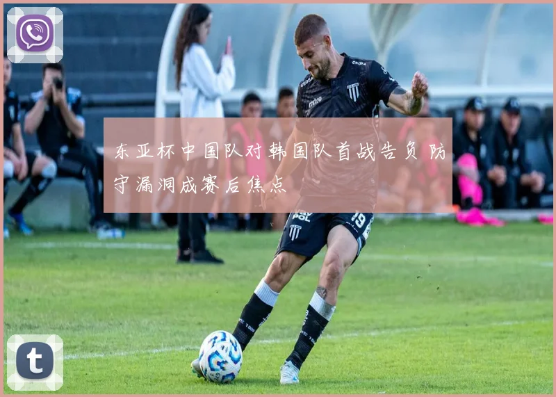 东亚杯中国队对韩国队首战告负 防守漏洞成赛后焦点