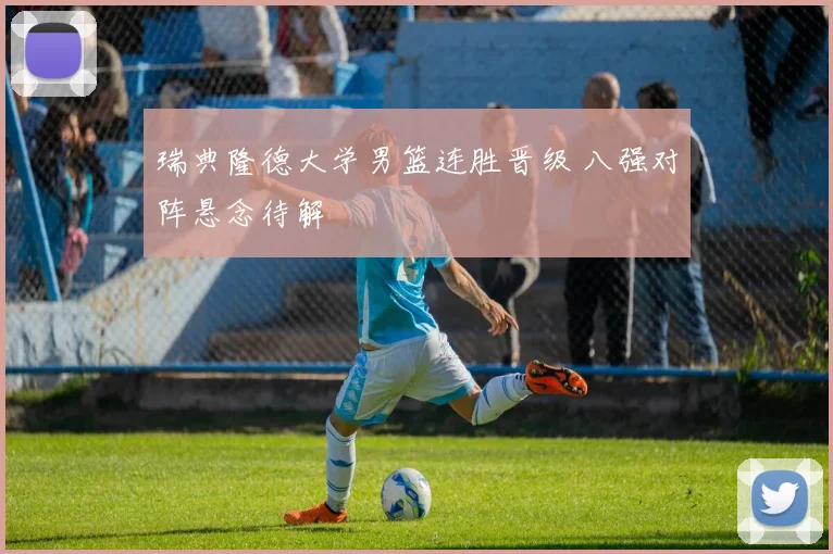 瑞典隆德大学男篮连胜晋级 八强对阵悬念待解