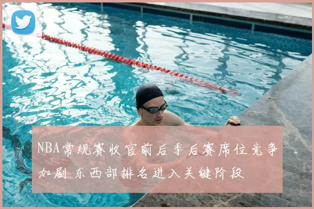 NBA常规赛收官前后季后赛席位竞争加剧 东西部排名进入关键阶段