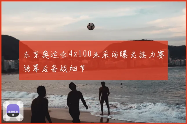 东京奥运会4x100米采访曝光接力赛场幕后备战细节