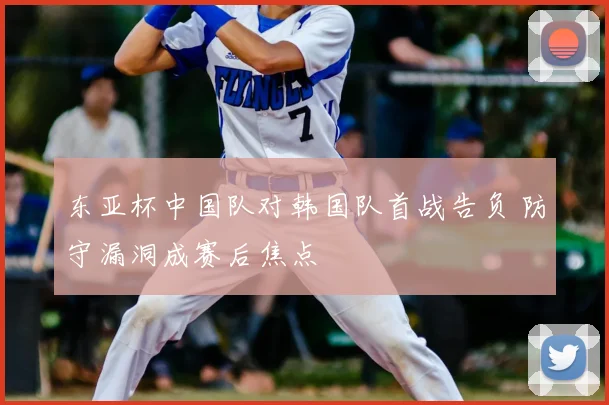 东亚杯中国队对韩国队首战告负 防守漏洞成赛后焦点
