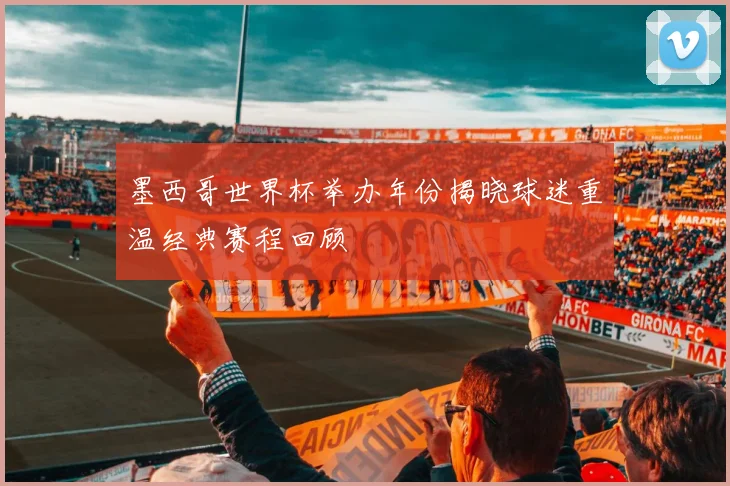 墨西哥世界杯举办年份揭晓球迷重温经典赛程回顾