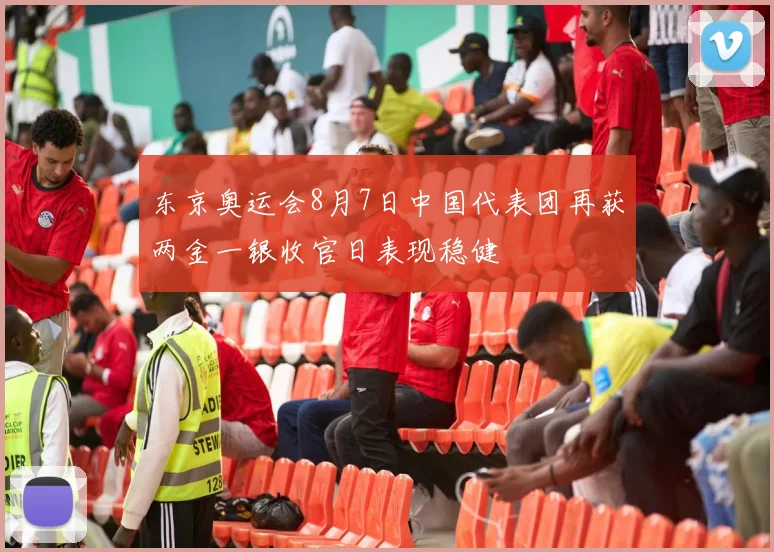 东京奥运会8月7日中国代表团再获两金一银收官日表现稳健