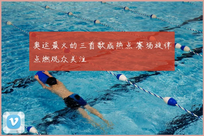 奥运最火的三首歌成热点 赛场旋律点燃观众关注