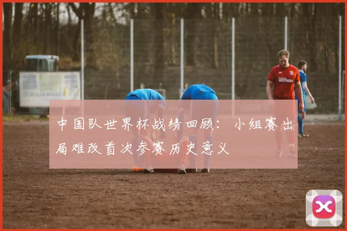 中国队世界杯战绩回顾：小组赛出局难改首次参赛历史意义