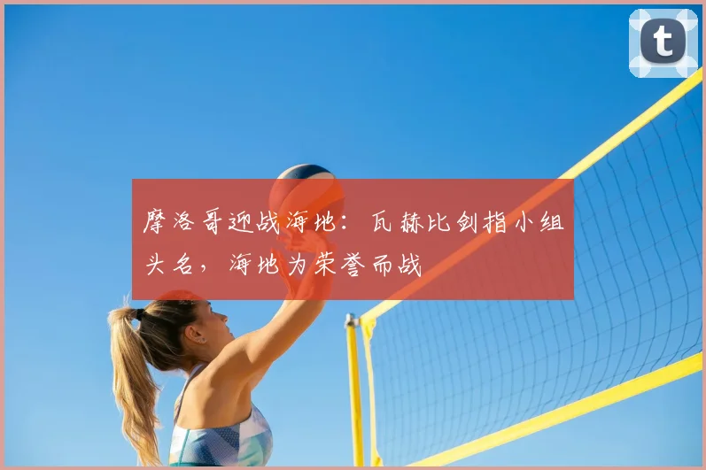 摩洛哥迎战海地：瓦赫比剑指小组头名，海地为荣誉而战