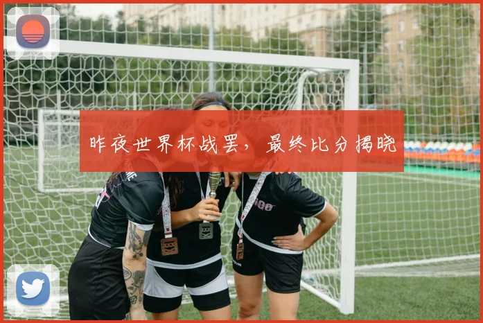 昨夜世界杯战罢,最终比分揭晓