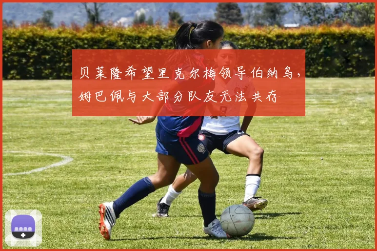 贝莱隆希望里克尔梅领导伯纳乌,姆巴佩与大部分队友无法共存