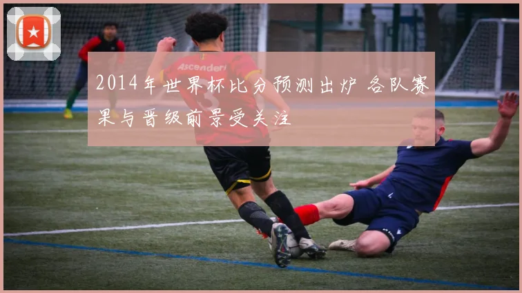2014年世界杯比分预测出炉 各队赛果与晋级前景受关注