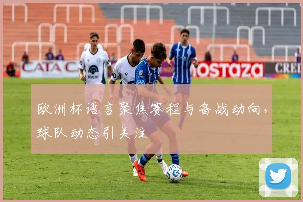 欧洲杯语言聚焦赛程与备战动向,球队动态引关注
