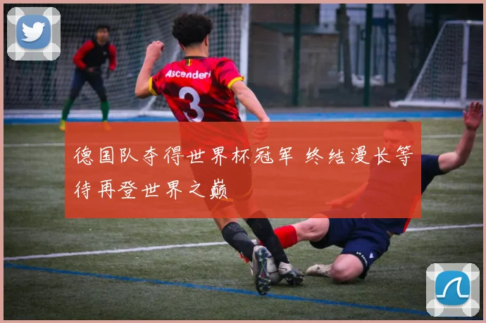 德国队夺得世界杯冠军 终结漫长等待再登世界之巅