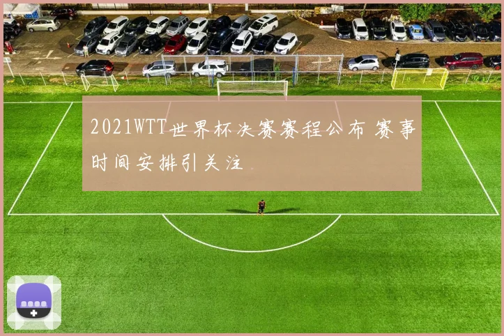 2021WTT世界杯决赛赛程公布 赛事时间安排引关注