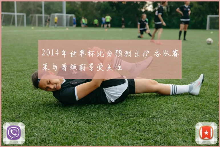 2014年世界杯比分预测出炉 各队赛果与晋级前景受关注