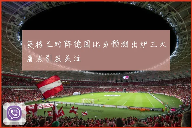 英格兰对阵德国比分预测出炉三大看点引发关注