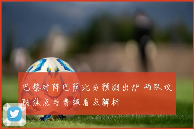 巴黎对阵巴萨比分预测出炉 两队攻防焦点与晋级看点解析