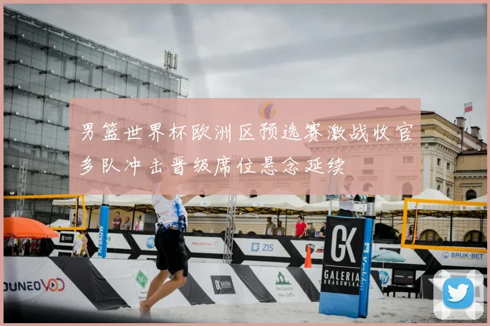 男篮世界杯欧洲区预选赛激战收官多队冲击晋级席位悬念延续