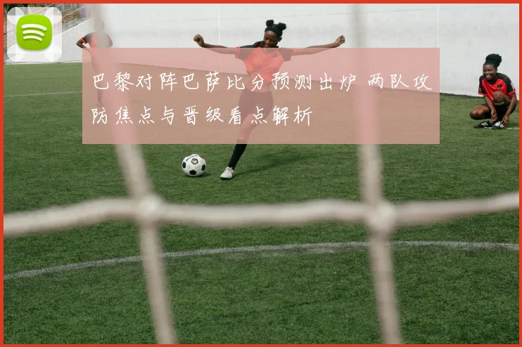 巴黎对阵巴萨比分预测出炉 两队攻防焦点与晋级看点解析