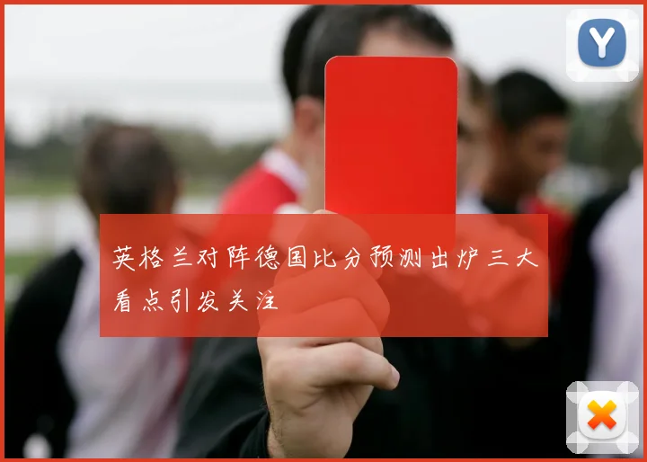 英格兰对阵德国比分预测出炉三大看点引发关注